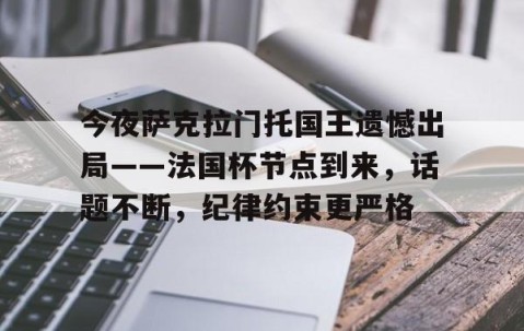 爱游戏(ayx)中国体育-包含今夜萨克拉门托国王遗憾出局——法国杯节点到来，话题不断，纪律约束更严格的词条
